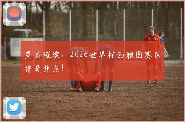 星光璀璨,2026世界杯西雅图赛区将是焦点!