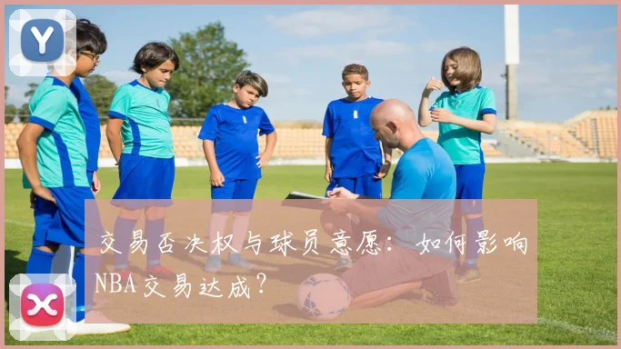 交易否决权与球员意愿:如何影响NBA交易达成?