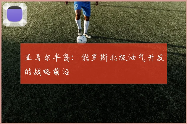 亚马尔半岛:俄罗斯北极油气开发的战略前沿