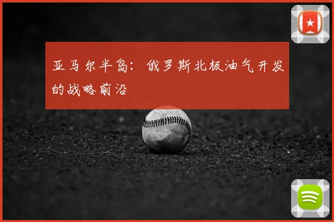 亚马尔半岛:俄罗斯北极油气开发的战略前沿