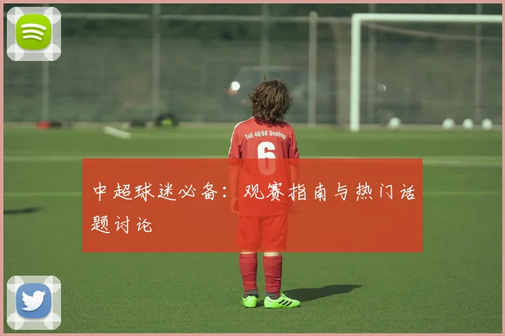 中超球迷必备:观赛指南与热门话题讨论