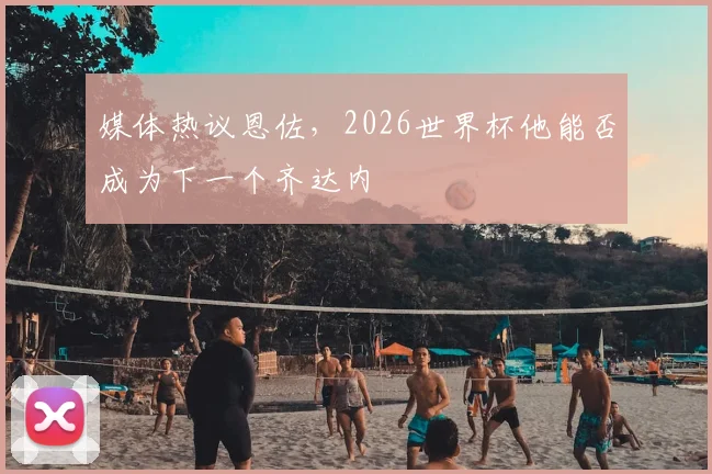 媒体热议恩佐,2026世界杯他能否成为下一个齐达内