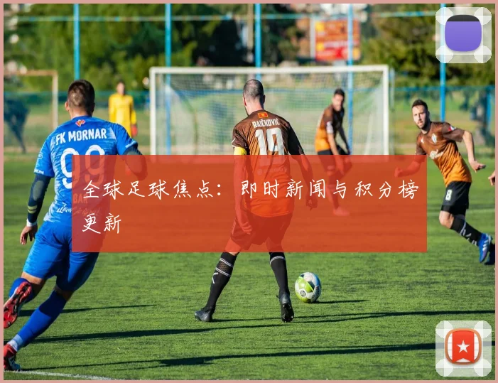 全球足球焦点:即时新闻与积分榜更新