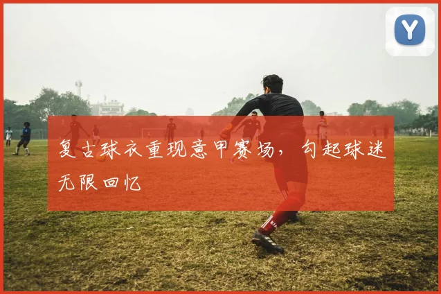 复古球衣重现意甲赛场,勾起球迷无限回忆
