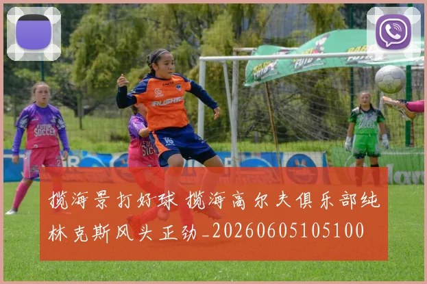 揽海景打好球 揽海高尔夫俱乐部纯林克斯风头正劲_20260605105100