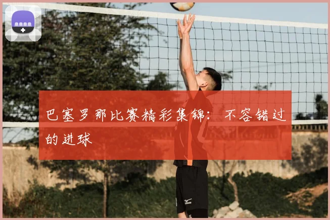 巴塞罗那比赛精彩集锦:不容错过的进球