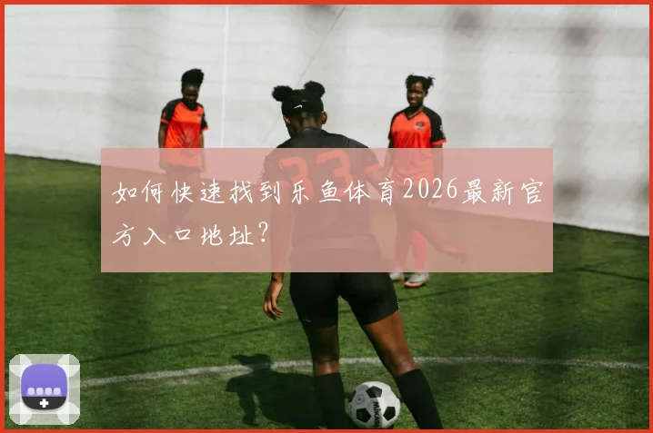 如何快速找到乐鱼体育2026最新官方入口地址？