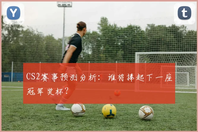 CS2赛事预测分析:谁将捧起下一座冠军奖杯?