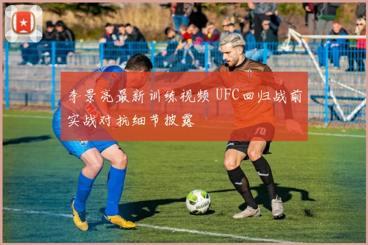 李景亮最新训练视频 UFC回归战前实战对抗细节披露