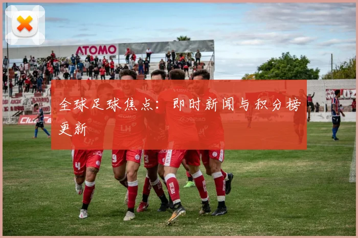 全球足球焦点:即时新闻与积分榜更新