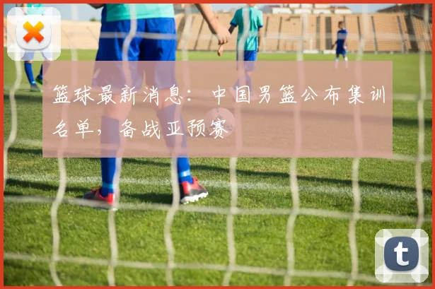 篮球最新消息：中国男篮公布集训名单，备战亚预赛
