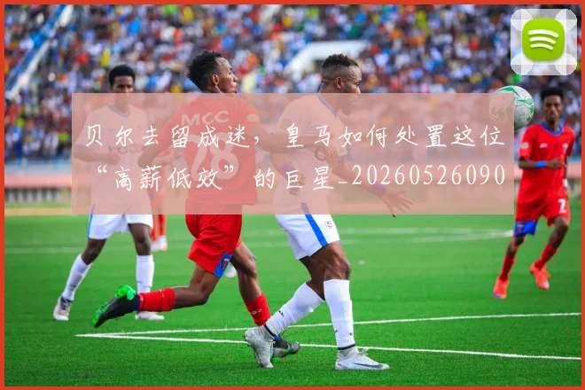 贝尔去留成迷,皇马如何处置这位“高薪低效”的巨星_20260526090416