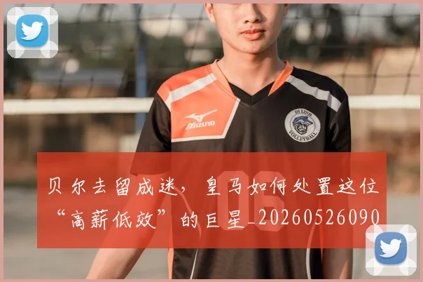 贝尔去留成迷,皇马如何处置这位“高薪低效”的巨星_20260526090416