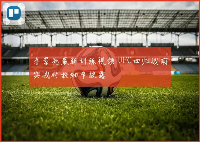 李景亮最新训练视频 UFC回归战前实战对抗细节披露